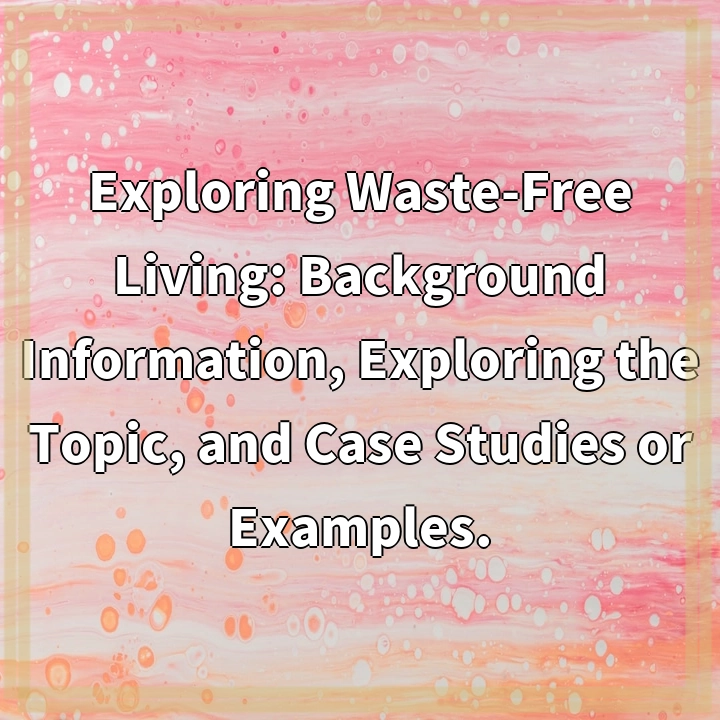 Exploring Waste-Free Living: Background Information, Exploring the Topic, and Case Studies or Examples.