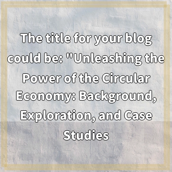 The title for your blog could be: “Unleashing the Power of the Circular Economy: Background, Exploration, and Case Studies