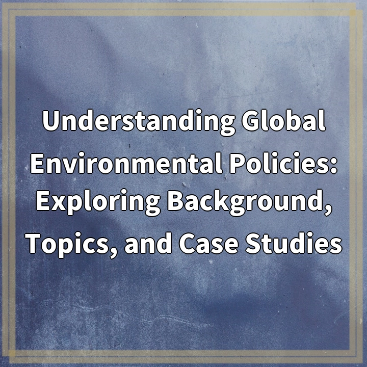 Understanding Global Environmental Policies: Exploring Background, Topics, and Case Studies